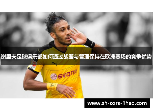 谢里夫足球俱乐部如何通过战略与管理保持在欧洲赛场的竞争优势 谢里夫足球俱乐部如何通过战略与管理保持在欧洲赛场的竞争优势