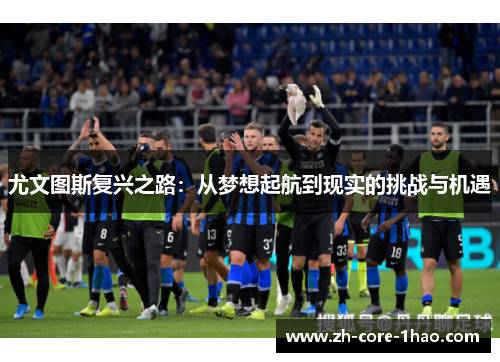 尤文图斯复兴之路:从梦想起航到现实的挑战与机遇 尤文图斯复兴之路:从梦想起航到现实的挑战与机遇