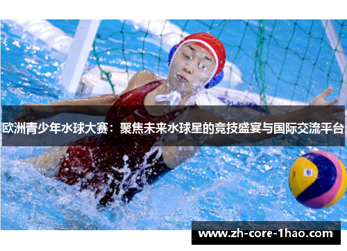 欧洲青少年水球大赛：聚焦未来水球星的竞技盛宴与国际交流平台