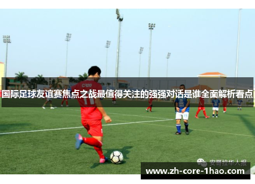 国际足球友谊赛焦点之战最值得关注的强强对话是谁全面解析看点 国际足球友谊赛焦点之战最值得关注的强强对话是谁全面解析看点