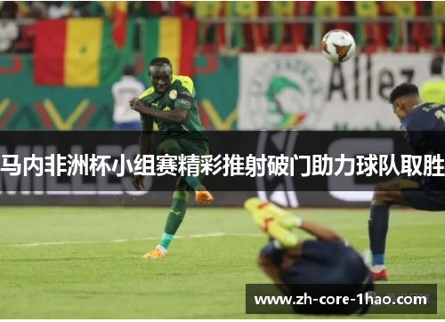马内非洲杯小组赛精彩推射破门助力球队取胜 马内非洲杯小组赛精彩推射破门助力球队取胜